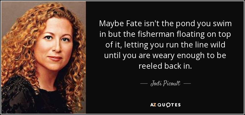 Maybe Fate isn't the pond you swim in but the fisherman floating on top of it, letting you run the line wild until you are weary enough to be reeled back in. - Jodi Picoult