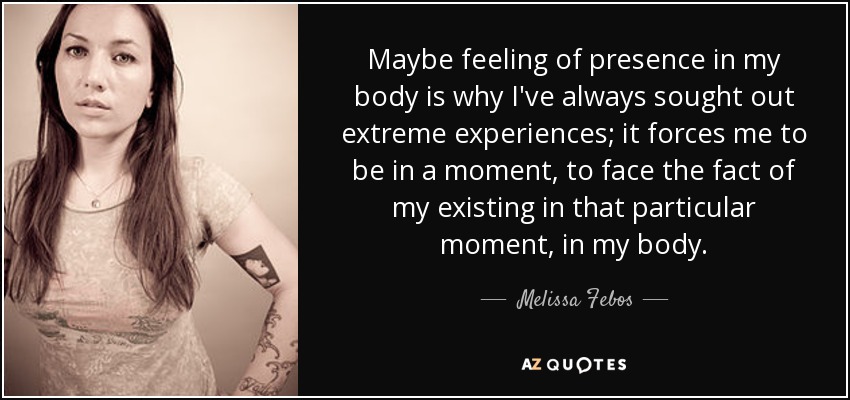 Maybe feeling of presence in my body is why I've always sought out extreme experiences; it forces me to be in a moment, to face the fact of my existing in that particular moment, in my body. - Melissa Febos