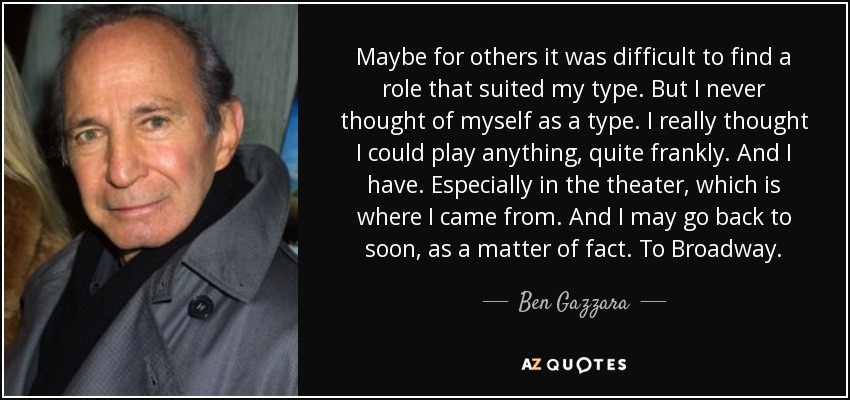 Maybe for others it was difficult to find a role that suited my type. But I never thought of myself as a type. I really thought I could play anything, quite frankly. And I have. Especially in the theater, which is where I came from. And I may go back to soon, as a matter of fact. To Broadway. - Ben Gazzara
