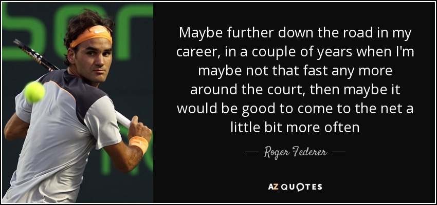Maybe further down the road in my career, in a couple of years when I'm maybe not that fast any more around the court, then maybe it would be good to come to the net a little bit more often - Roger Federer