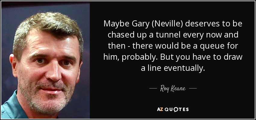 Maybe Gary (Neville) deserves to be chased up a tunnel every now and then - there would be a queue for him, probably. But you have to draw a line eventually. - Roy Keane