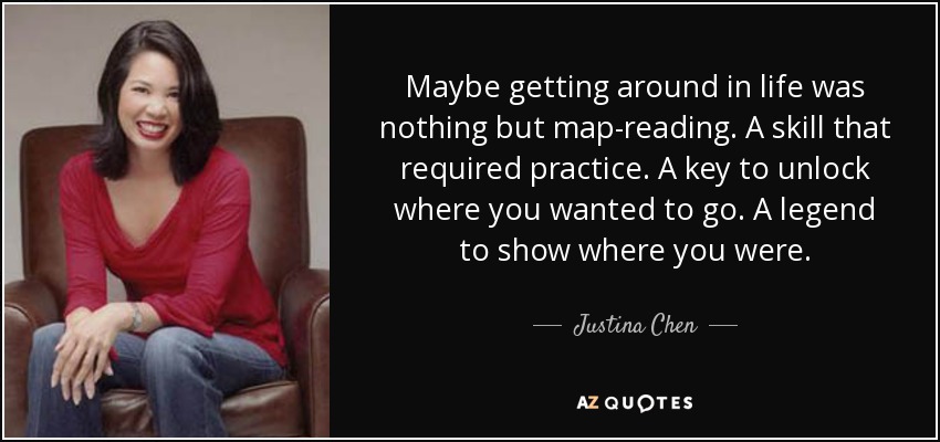 Maybe getting around in life was nothing but map-reading. A skill that required practice. A key to unlock where you wanted to go. A legend to show where you were. - Justina Chen