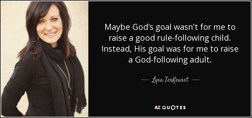 Maybe God's goal wasn't for me to raise a good rule-following child. Instead, His goal was for me to raise a God-following adult. - Lysa TerKeurst