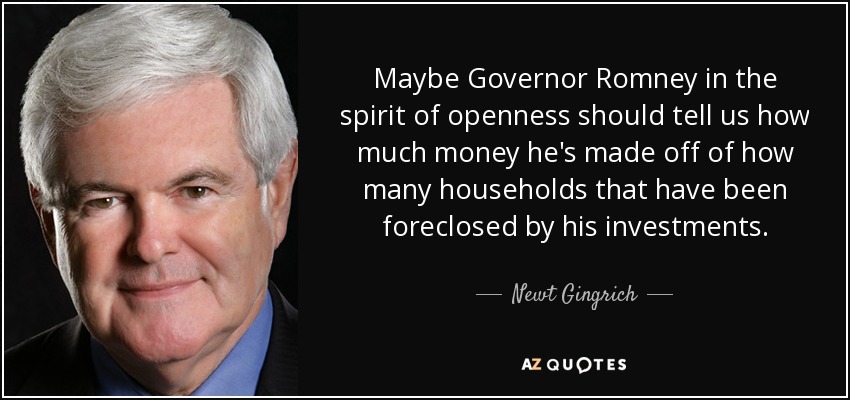 Maybe Governor Romney in the spirit of openness should tell us how much money he's made off of how many households that have been foreclosed by his investments. - Newt Gingrich