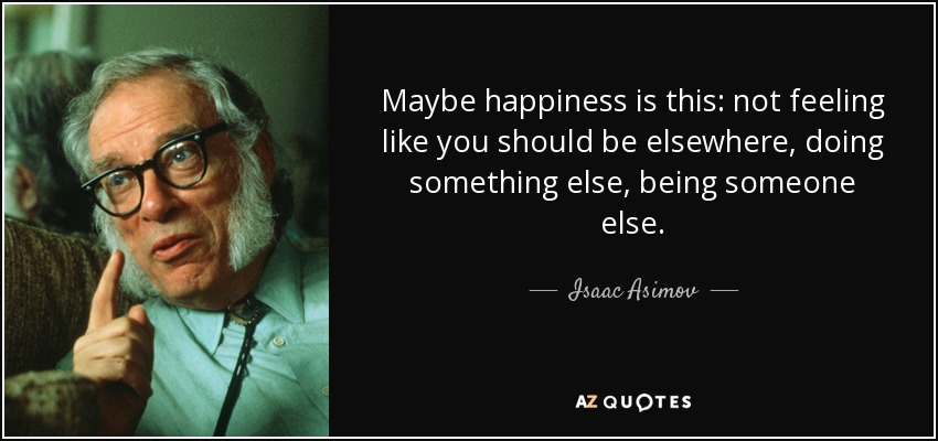 Maybe happiness is this: not feeling like you should be elsewhere, doing something else, being someone else. - Isaac Asimov