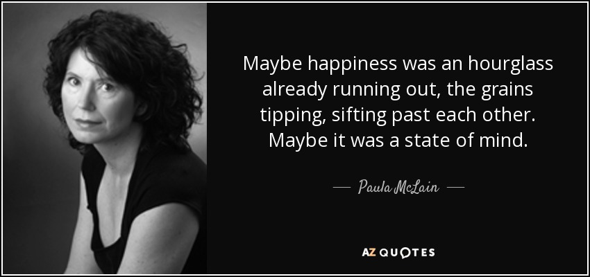 Maybe happiness was an hourglass already running out, the grains tipping, sifting past each other. Maybe it was a state of mind. - Paula McLain