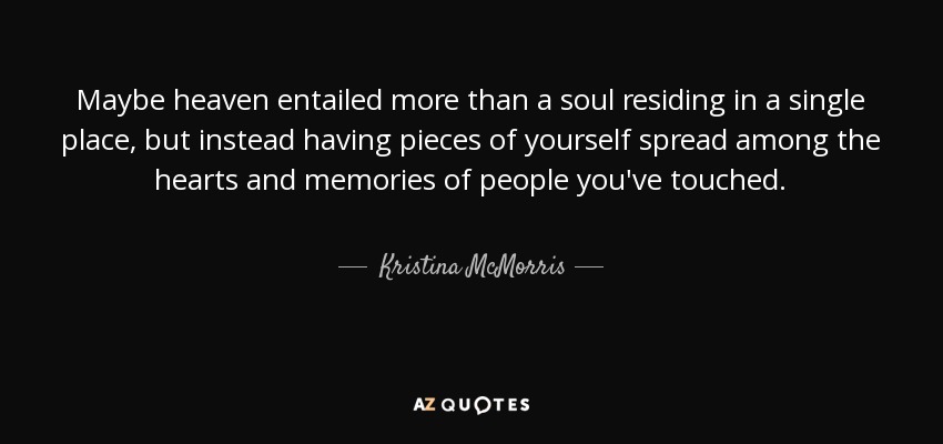 Maybe heaven entailed more than a soul residing in a single place, but instead having pieces of yourself spread among the hearts and memories of people you've touched. - Kristina McMorris