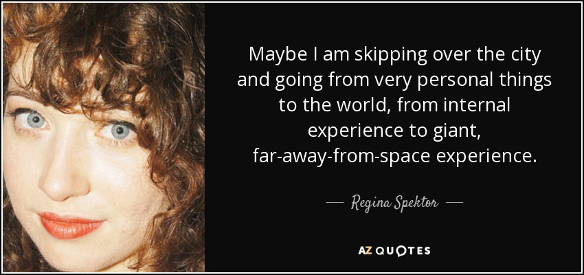 Maybe I am skipping over the city and going from very personal things to the world, from internal experience to giant, far-away-from-space experience. - Regina Spektor