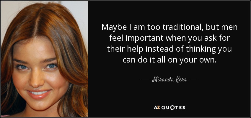 Maybe I am too traditional, but men feel important when you ask for their help instead of thinking you can do it all on your own. - Miranda Kerr