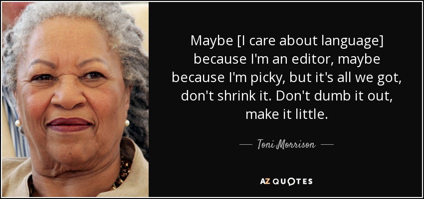 Maybe [I care about language] because I'm an editor, maybe because I'm picky, but it's all we got, don't shrink it. Don't dumb it out, make it little. - Toni Morrison