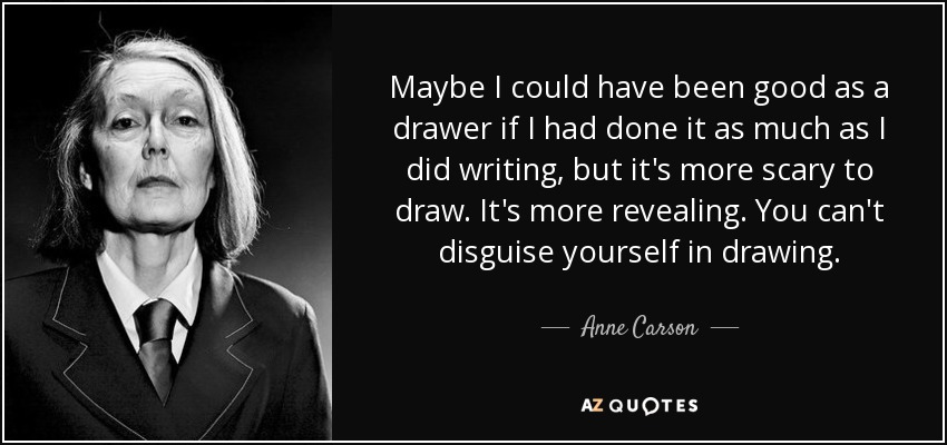Maybe I could have been good as a drawer if I had done it as much as I did writing, but it's more scary to draw. It's more revealing. You can't disguise yourself in drawing. - Anne Carson