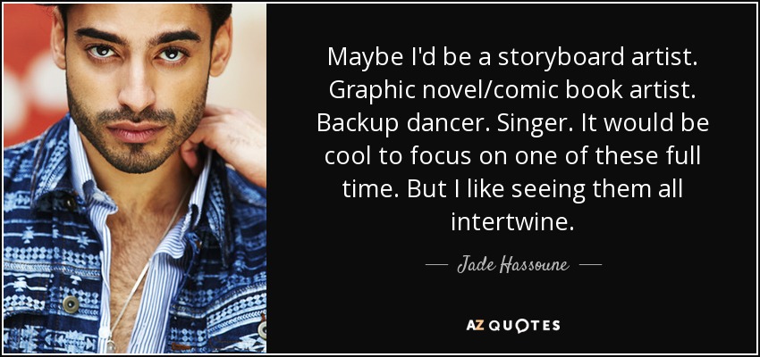 Maybe I'd be a storyboard artist. Graphic novel/comic book artist. Backup dancer. Singer. It would be cool to focus on one of these full time. But I like seeing them all intertwine. - Jade Hassoune