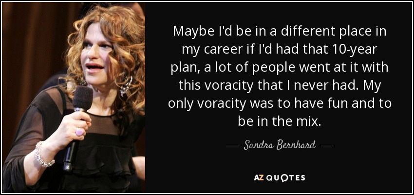 Maybe I'd be in a different place in my career if I'd had that 10-year plan, a lot of people went at it with this voracity that I never had. My only voracity was to have fun and to be in the mix. - Sandra Bernhard