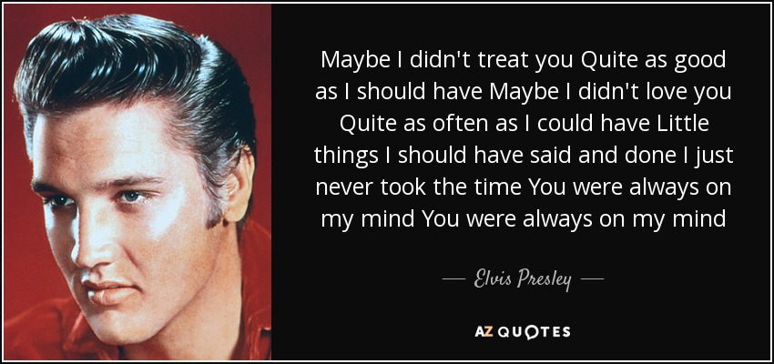 Maybe I didn't treat you Quite as good as I should have Maybe I didn't love you Quite as often as I could have Little things I should have said and done I just never took the time You were always on my mind You were always on my mind - Elvis Presley