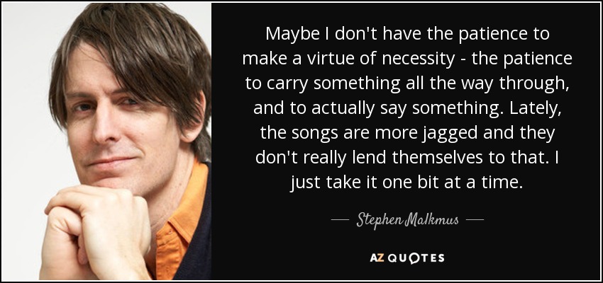 Maybe I don't have the patience to make a virtue of necessity - the patience to carry something all the way through, and to actually say something. Lately, the songs are more jagged and they don't really lend themselves to that. I just take it one bit at a time. - Stephen Malkmus