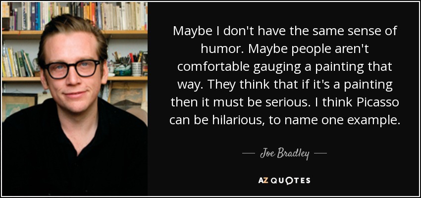 Maybe I don't have the same sense of humor. Maybe people aren't comfortable gauging a painting that way. They think that if it's a painting then it must be serious. I think Picasso can be hilarious, to name one example. - Joe Bradley