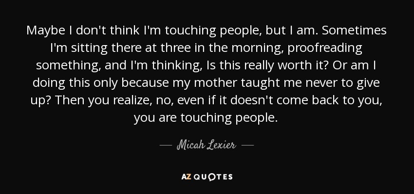 Maybe I don't think I'm touching people, but I am. Sometimes I'm sitting there at three in the morning, proofreading something, and I'm thinking, Is this really worth it? Or am I doing this only because my mother taught me never to give up? Then you realize, no, even if it doesn't come back to you, you are touching people. - Micah Lexier