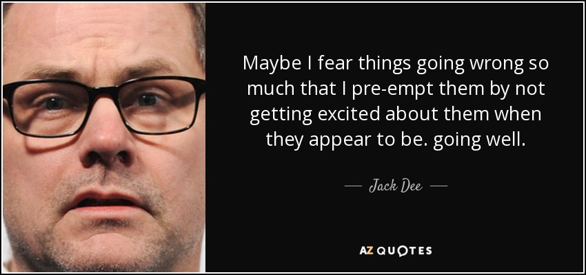 Maybe I fear things going wrong so much that I pre-empt them by not getting excited about them when they appear to be. going well. - Jack Dee