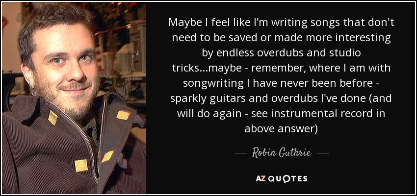 Maybe I feel like I'm writing songs that don't need to be saved or made more interesting by endless overdubs and studio tricks...maybe - remember, where I am with songwriting I have never been before - sparkly guitars and overdubs I've done (and will do again - see instrumental record in above answer) - Robin Guthrie