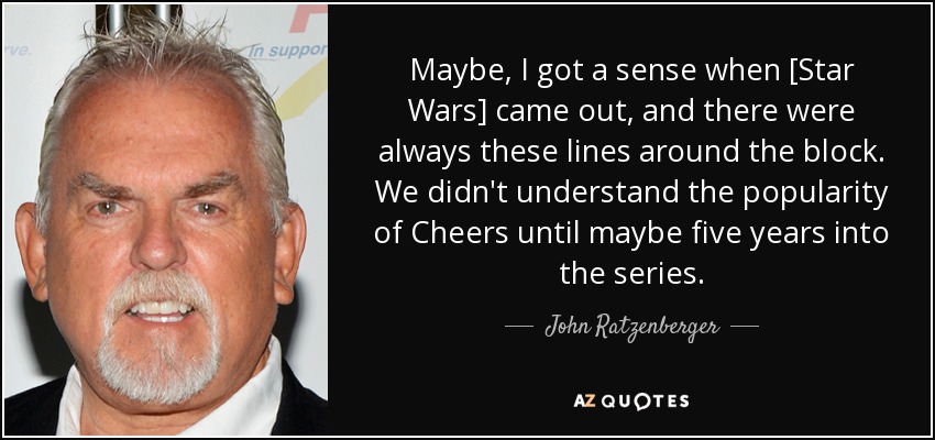 Maybe, I got a sense when [Star Wars] came out, and there were always these lines around the block. We didn't understand the popularity of Cheers until maybe five years into the series. - John Ratzenberger