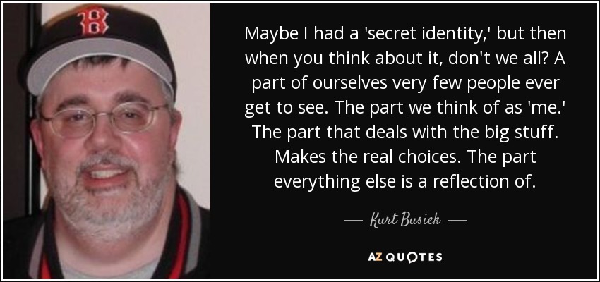 Maybe I had a 'secret identity,' but then when you think about it, don't we all? A part of ourselves very few people ever get to see. The part we think of as 'me.' The part that deals with the big stuff. Makes the real choices. The part everything else is a reflection of. - Kurt Busiek