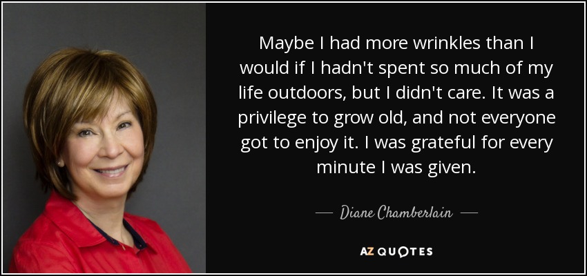 Maybe I had more wrinkles than I would if I hadn't spent so much of my life outdoors, but I didn't care. It was a privilege to grow old, and not everyone got to enjoy it. I was grateful for every minute I was given. - Diane Chamberlain