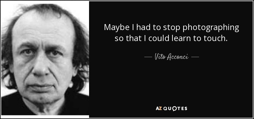 Maybe I had to stop photographing so that I could learn to touch. - Vito Acconci