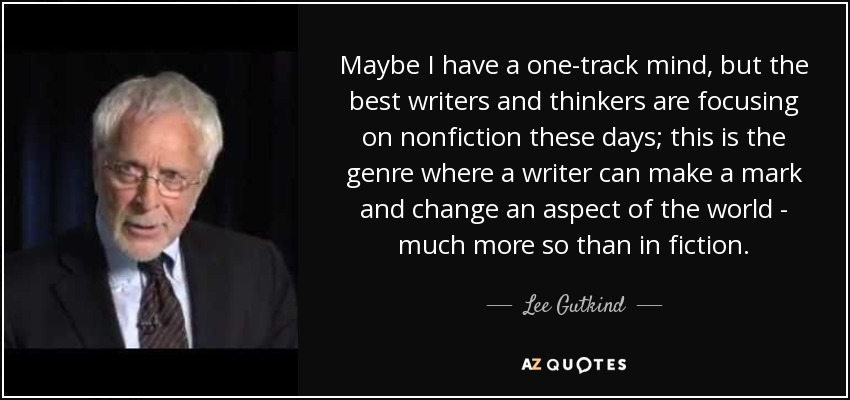 Maybe I have a one-track mind, but the best writers and thinkers are focusing on nonfiction these days; this is the genre where a writer can make a mark and change an aspect of the world - much more so than in fiction. - Lee Gutkind