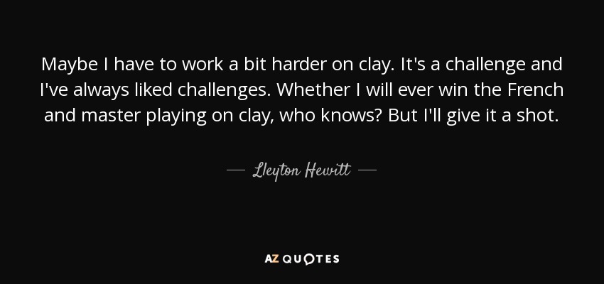 Maybe I have to work a bit harder on clay. It's a challenge and I've always liked challenges. Whether I will ever win the French and master playing on clay, who knows? But I'll give it a shot. - Lleyton Hewitt