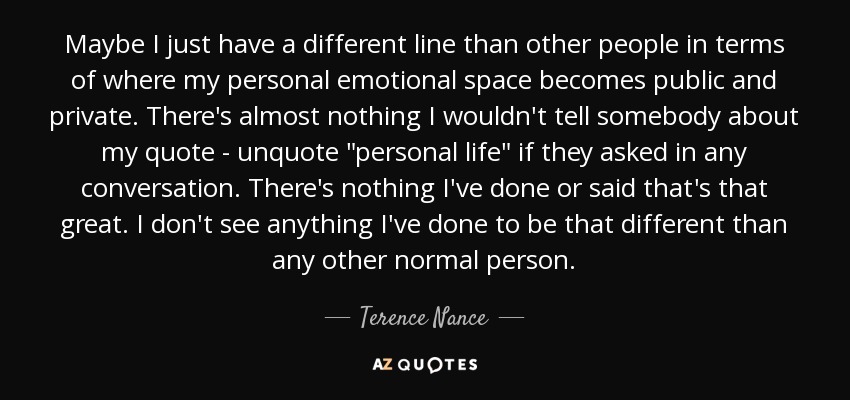 Maybe I just have a different line than other people in terms of where my personal emotional space becomes public and private. There's almost nothing I wouldn't tell somebody about my quote - unquote 