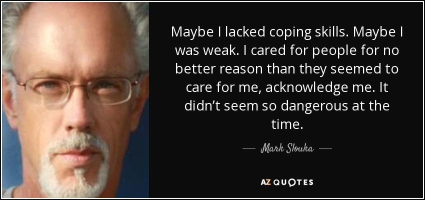 Maybe I lacked coping skills. Maybe I was weak. I cared for people for no better reason than they seemed to care for me, acknowledge me. It didn’t seem so dangerous at the time. - Mark Slouka