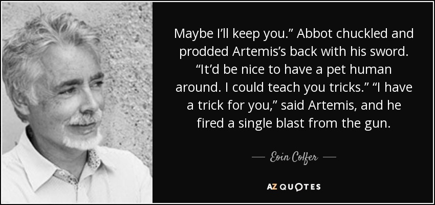 Maybe I’ll keep you.” Abbot chuckled and prodded Artemis’s back with his sword. “It’d be nice to have a pet human around. I could teach you tricks.” “I have a trick for you,” said Artemis, and he fired a single blast from the gun. - Eoin Colfer