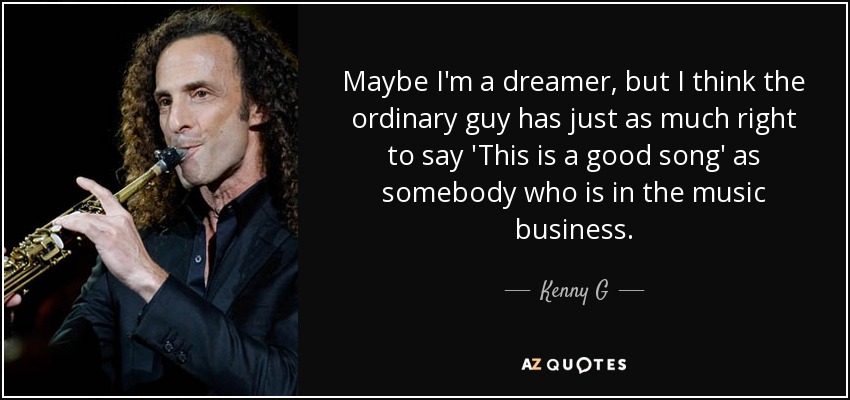 Maybe I'm a dreamer, but I think the ordinary guy has just as much right to say 'This is a good song' as somebody who is in the music business. - Kenny G