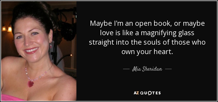 Maybe I'm an open book, or maybe love is like a magnifying glass straight into the souls of those who own your heart. - Mia Sheridan