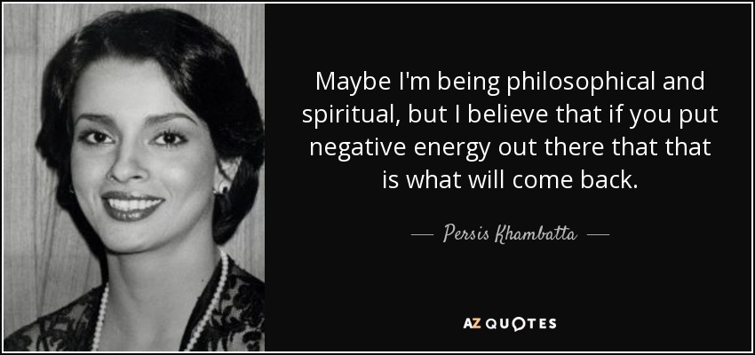 Maybe I'm being philosophical and spiritual, but I believe that if you put negative energy out there that that is what will come back. - Persis Khambatta