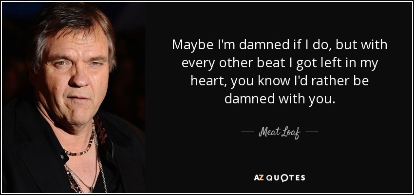 Maybe I'm damned if I do, but with every other beat I got left in my heart, you know I'd rather be damned with you. - Meat Loaf