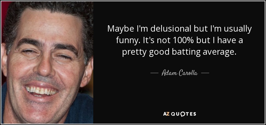 Maybe I'm delusional but I'm usually funny. It's not 100% but I have a pretty good batting average. - Adam Carolla