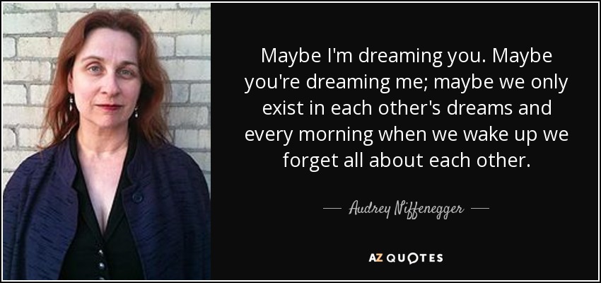 Maybe I'm dreaming you. Maybe you're dreaming me; maybe we only exist in each other's dreams and every morning when we wake up we forget all about each other. - Audrey Niffenegger