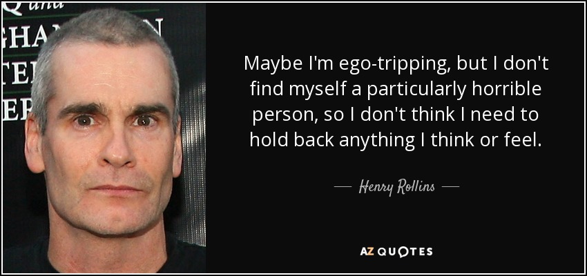 Maybe I'm ego-tripping, but I don't find myself a particularly horrible person, so I don't think I need to hold back anything I think or feel. - Henry Rollins