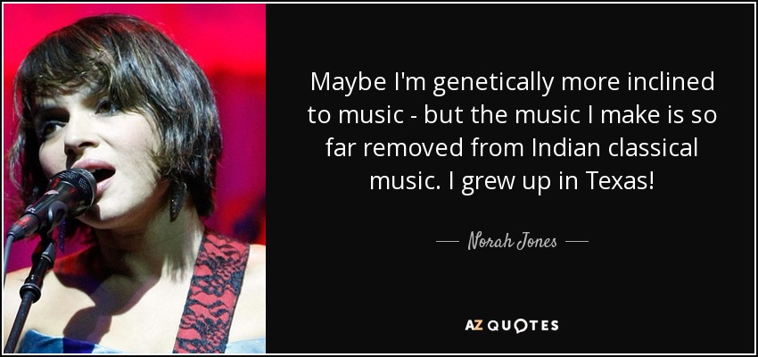Maybe I'm genetically more inclined to music - but the music I make is so far removed from Indian classical music. I grew up in Texas! - Norah Jones