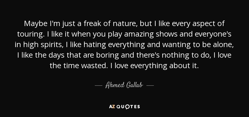 Maybe I'm just a freak of nature, but I like every aspect of touring. I like it when you play amazing shows and everyone's in high spirits, I like hating everything and wanting to be alone, I like the days that are boring and there's nothing to do, I love the time wasted. I love everything about it. - Ahmed Gallab
