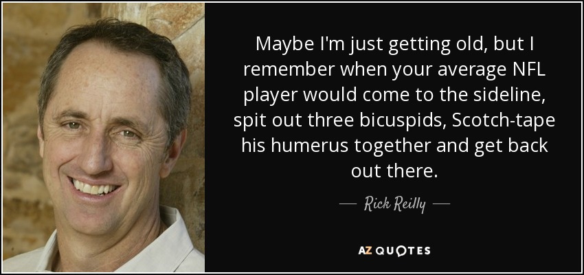 Maybe I'm just getting old, but I remember when your average NFL player would come to the sideline, spit out three bicuspids, Scotch-tape his humerus together and get back out there. - Rick Reilly