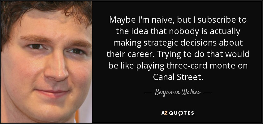 Maybe I'm naive, but I subscribe to the idea that nobody is actually making strategic decisions about their career. Trying to do that would be like playing three-card monte on Canal Street. - Benjamin Walker