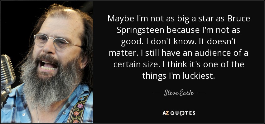 Maybe I'm not as big a star as Bruce Springsteen because I'm not as good. I don't know. It doesn't matter. I still have an audience of a certain size. I think it's one of the things I'm luckiest. - Steve Earle