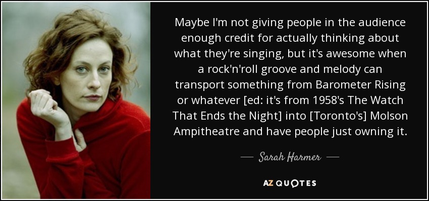 Maybe I'm not giving people in the audience enough credit for actually thinking about what they're singing, but it's awesome when a rock'n'roll groove and melody can transport something from Barometer Rising or whatever [ed: it's from 1958's The Watch That Ends the Night] into [Toronto's] Molson Ampitheatre and have people just owning it. - Sarah Harmer