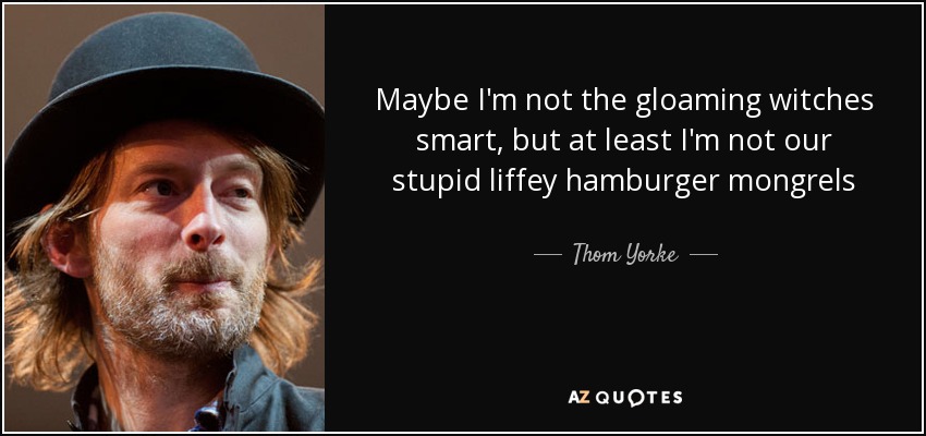 Maybe I'm not the gloaming witches smart, but at least I'm not our stupid liffey hamburger mongrels - Thom Yorke
