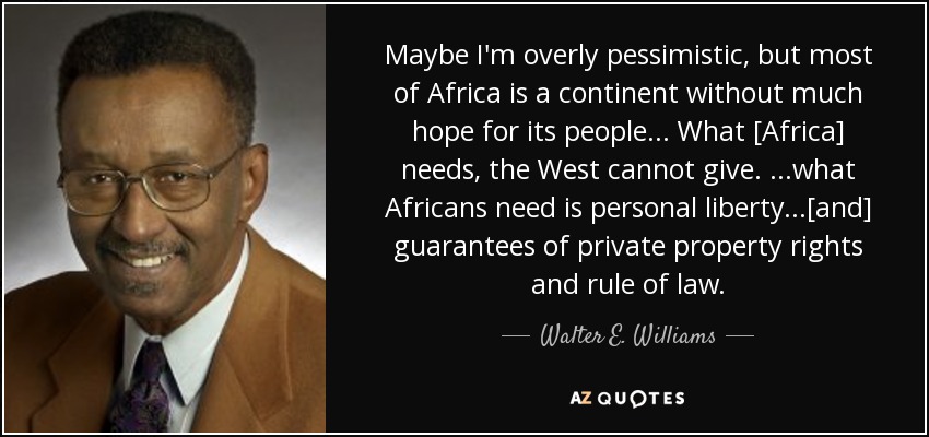 Maybe I'm overly pessimistic, but most of Africa is a continent without much hope for its people... What [Africa] needs, the West cannot give. ...what Africans need is personal liberty...[and] guarantees of private property rights and rule of law. - Walter E. Williams
