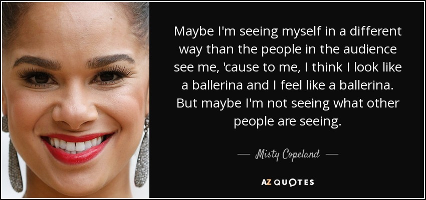 Maybe I'm seeing myself in a different way than the people in the audience see me, 'cause to me, I think I look like a ballerina and I feel like a ballerina. But maybe I'm not seeing what other people are seeing. - Misty Copeland