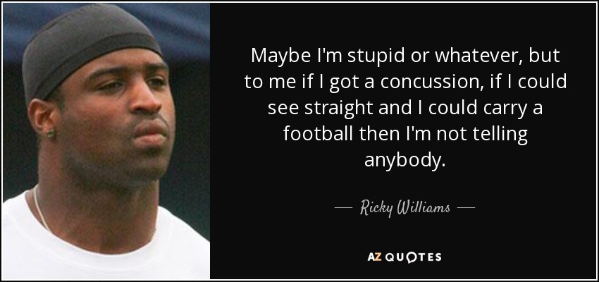 Maybe I'm stupid or whatever, but to me if I got a concussion, if I could see straight and I could carry a football then I'm not telling anybody. - Ricky Williams