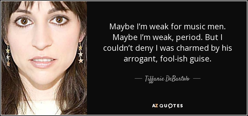 Maybe I’m weak for music men. Maybe I’m weak, period. But I couldn’t deny I was charmed by his arrogant, fool-ish guise. - Tiffanie DeBartolo